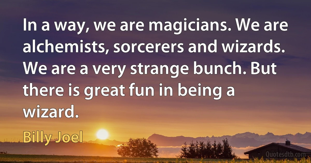 In a way, we are magicians. We are alchemists, sorcerers and wizards. We are a very strange bunch. But there is great fun in being a wizard. (Billy Joel)