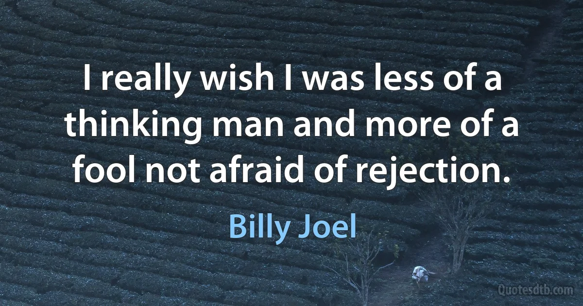 I really wish I was less of a thinking man and more of a fool not afraid of rejection. (Billy Joel)