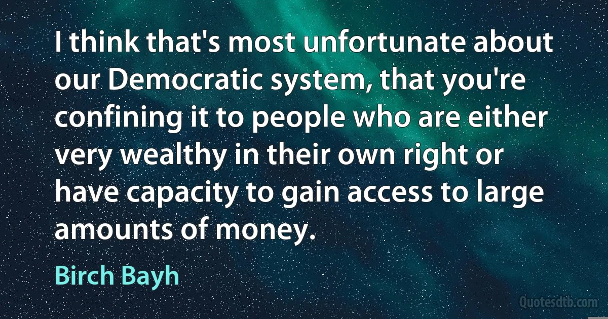 I think that's most unfortunate about our Democratic system, that you're confining it to people who are either very wealthy in their own right or have capacity to gain access to large amounts of money. (Birch Bayh)