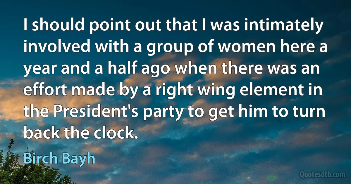 I should point out that I was intimately involved with a group of women here a year and a half ago when there was an effort made by a right wing element in the President's party to get him to turn back the clock. (Birch Bayh)