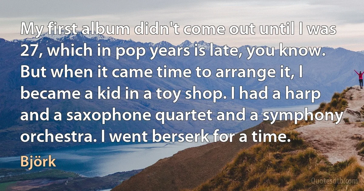 My first album didn't come out until I was 27, which in pop years is late, you know. But when it came time to arrange it, I became a kid in a toy shop. I had a harp and a saxophone quartet and a symphony orchestra. I went berserk for a time. (Björk)