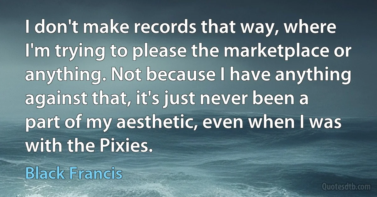 I don't make records that way, where I'm trying to please the marketplace or anything. Not because I have anything against that, it's just never been a part of my aesthetic, even when I was with the Pixies. (Black Francis)