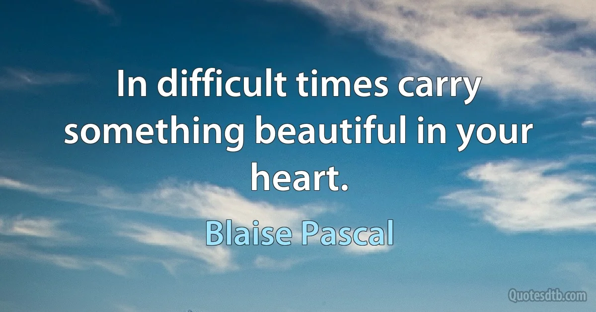 In difficult times carry something beautiful in your heart. (Blaise Pascal)