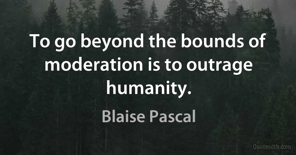 To go beyond the bounds of moderation is to outrage humanity. (Blaise Pascal)