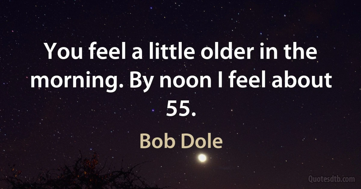 You feel a little older in the morning. By noon I feel about 55. (Bob Dole)