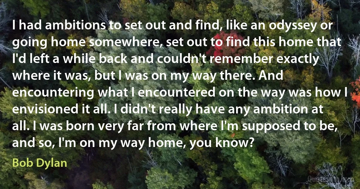 I had ambitions to set out and find, like an odyssey or going home somewhere, set out to find this home that I'd left a while back and couldn't remember exactly where it was, but I was on my way there. And encountering what I encountered on the way was how I envisioned it all. I didn't really have any ambition at all. I was born very far from where I'm supposed to be, and so, I'm on my way home, you know? (Bob Dylan)