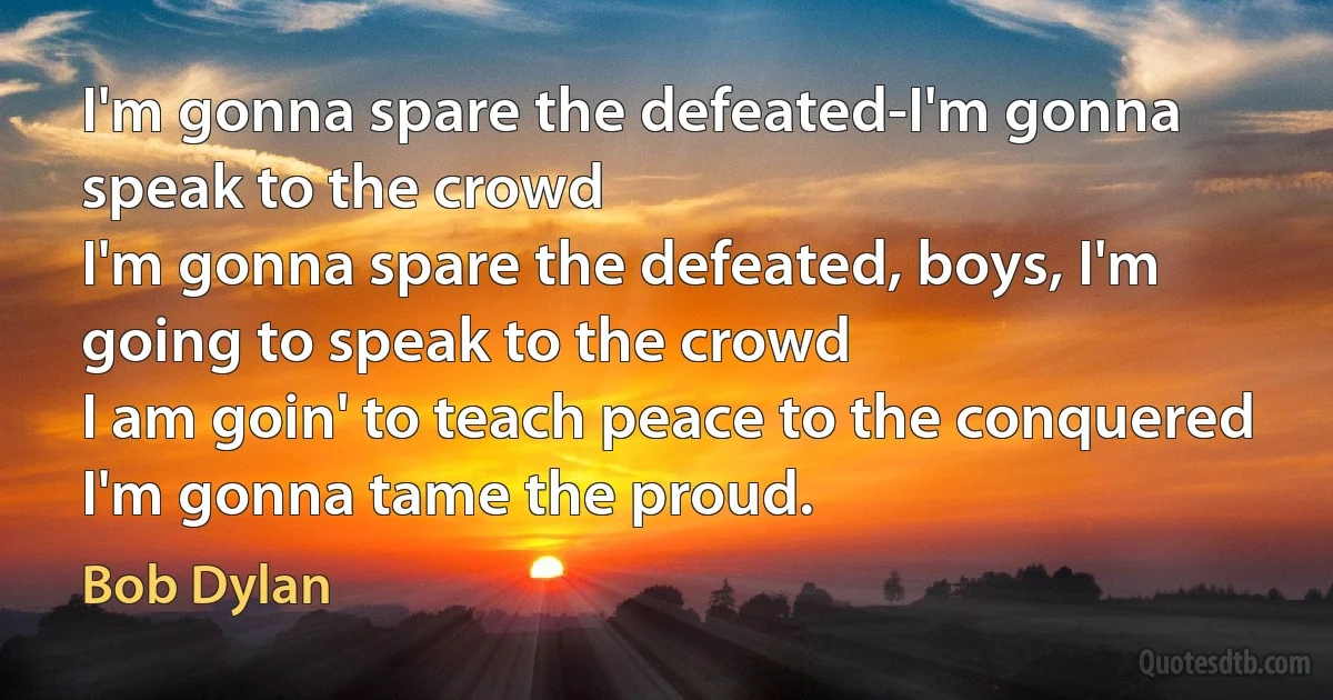 I'm gonna spare the defeated-I'm gonna speak to the crowd
I'm gonna spare the defeated, boys, I'm going to speak to the crowd
I am goin' to teach peace to the conquered
I'm gonna tame the proud. (Bob Dylan)