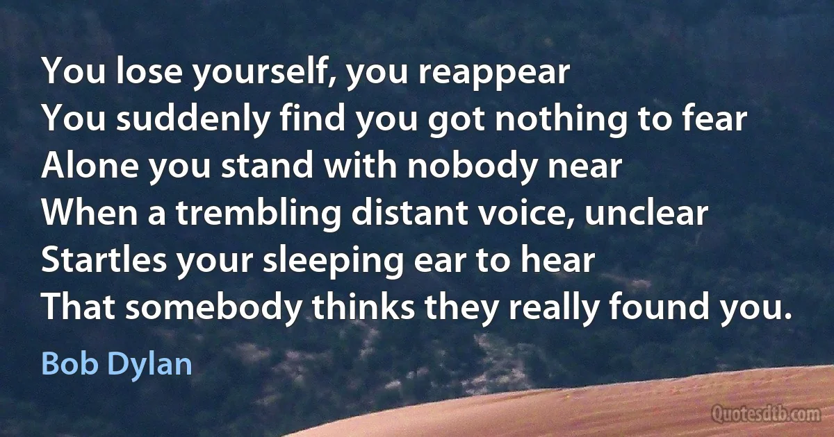 You lose yourself, you reappear
You suddenly find you got nothing to fear
Alone you stand with nobody near
When a trembling distant voice, unclear
Startles your sleeping ear to hear
That somebody thinks they really found you. (Bob Dylan)