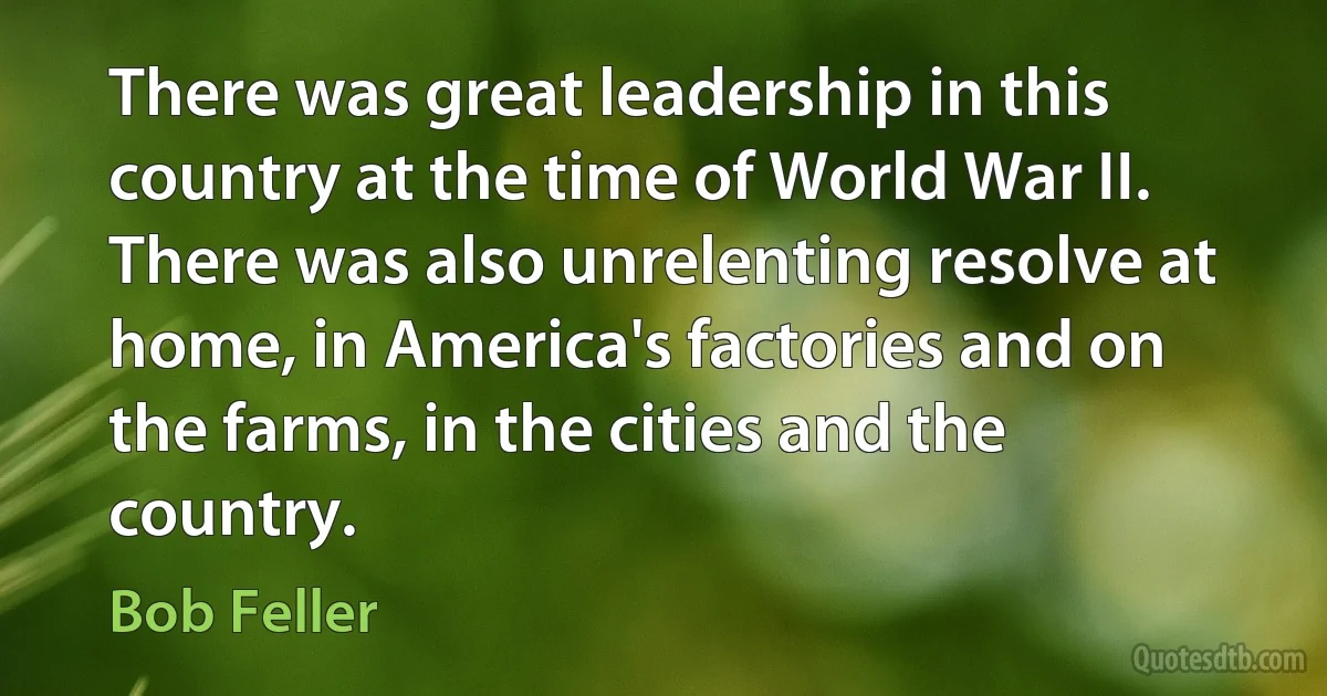 There was great leadership in this country at the time of World War II. There was also unrelenting resolve at home, in America's factories and on the farms, in the cities and the country. (Bob Feller)