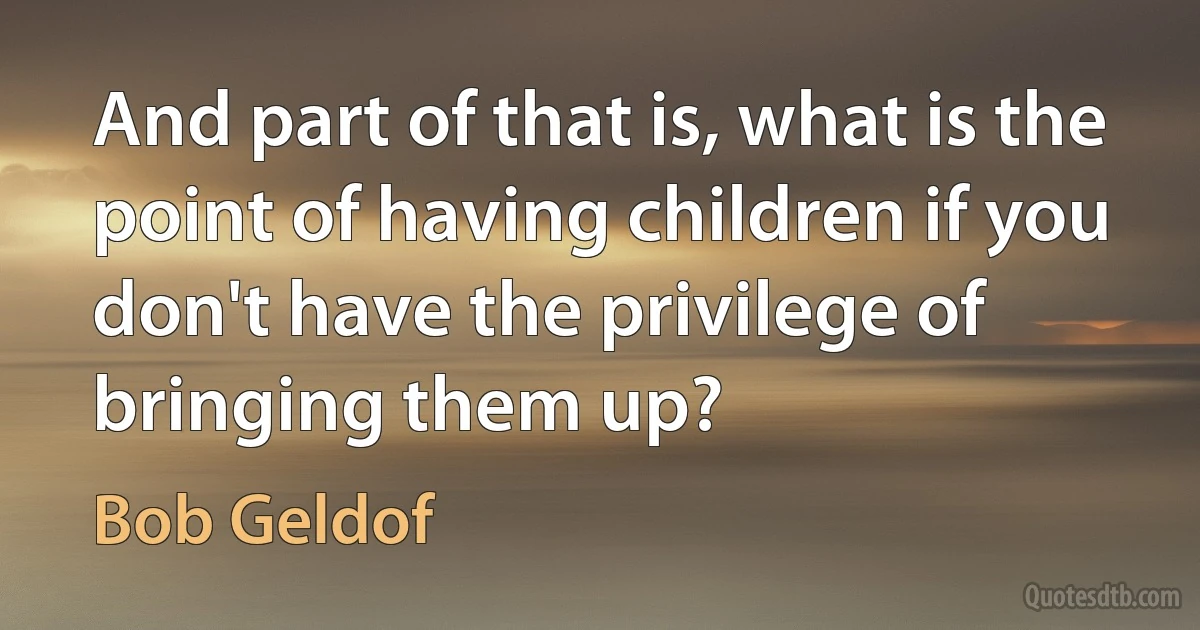 And part of that is, what is the point of having children if you don't have the privilege of bringing them up? (Bob Geldof)