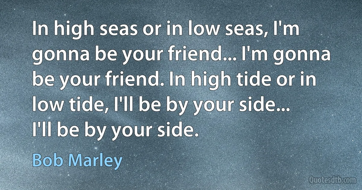 In high seas or in low seas, I'm gonna be your friend... I'm gonna be your friend. In high tide or in low tide, I'll be by your side... I'll be by your side. (Bob Marley)