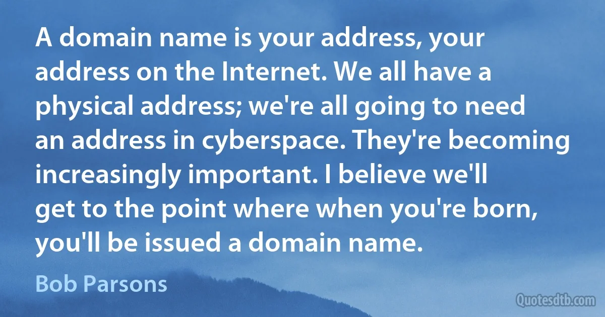 A domain name is your address, your address on the Internet. We all have a physical address; we're all going to need an address in cyberspace. They're becoming increasingly important. I believe we'll get to the point where when you're born, you'll be issued a domain name. (Bob Parsons)