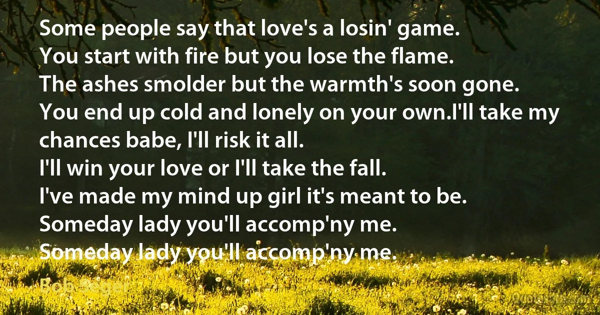 Some people say that love's a losin' game.
You start with fire but you lose the flame.
The ashes smolder but the warmth's soon gone.
You end up cold and lonely on your own.I'll take my chances babe, I'll risk it all.
I'll win your love or I'll take the fall.
I've made my mind up girl it's meant to be.
Someday lady you'll accomp'ny me.
Someday lady you'll accomp'ny me. (Bob Seger)