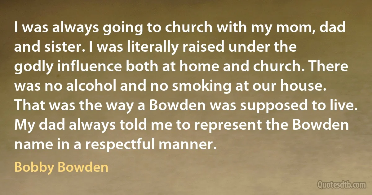 I was always going to church with my mom, dad and sister. I was literally raised under the godly influence both at home and church. There was no alcohol and no smoking at our house. That was the way a Bowden was supposed to live. My dad always told me to represent the Bowden name in a respectful manner. (Bobby Bowden)