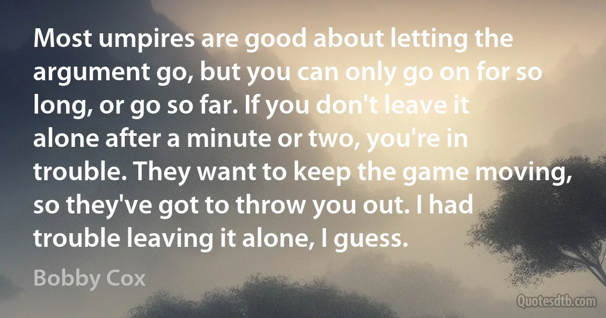 Most umpires are good about letting the argument go, but you can only go on for so long, or go so far. If you don't leave it alone after a minute or two, you're in trouble. They want to keep the game moving, so they've got to throw you out. I had trouble leaving it alone, I guess. (Bobby Cox)