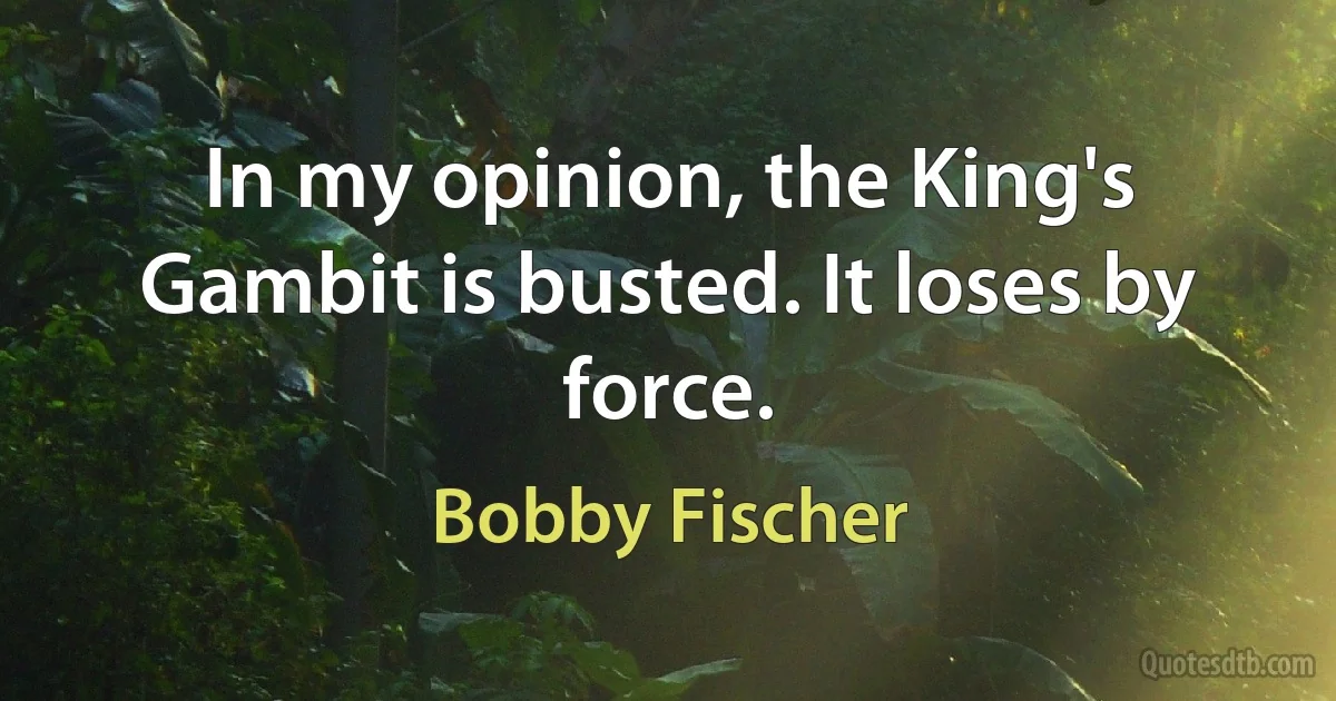 In my opinion, the King's Gambit is busted. It loses by force. (Bobby Fischer)