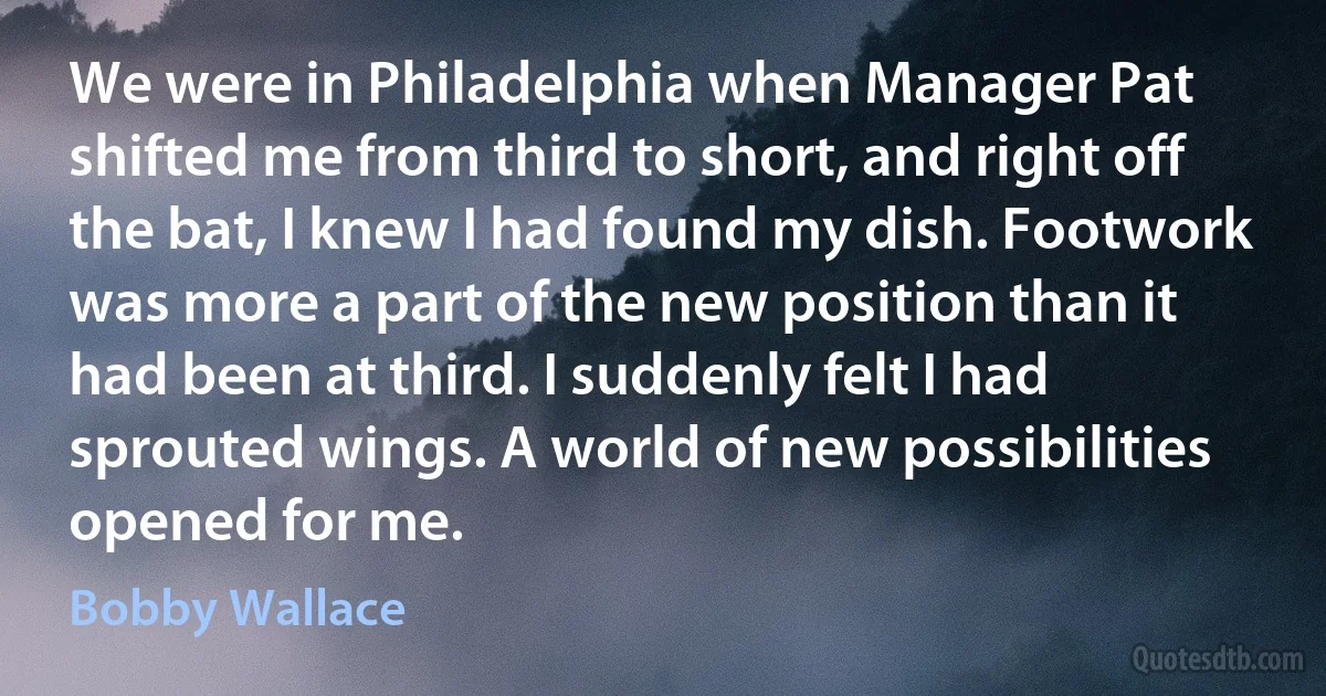 We were in Philadelphia when Manager Pat shifted me from third to short, and right off the bat, I knew I had found my dish. Footwork was more a part of the new position than it had been at third. I suddenly felt I had sprouted wings. A world of new possibilities opened for me. (Bobby Wallace)