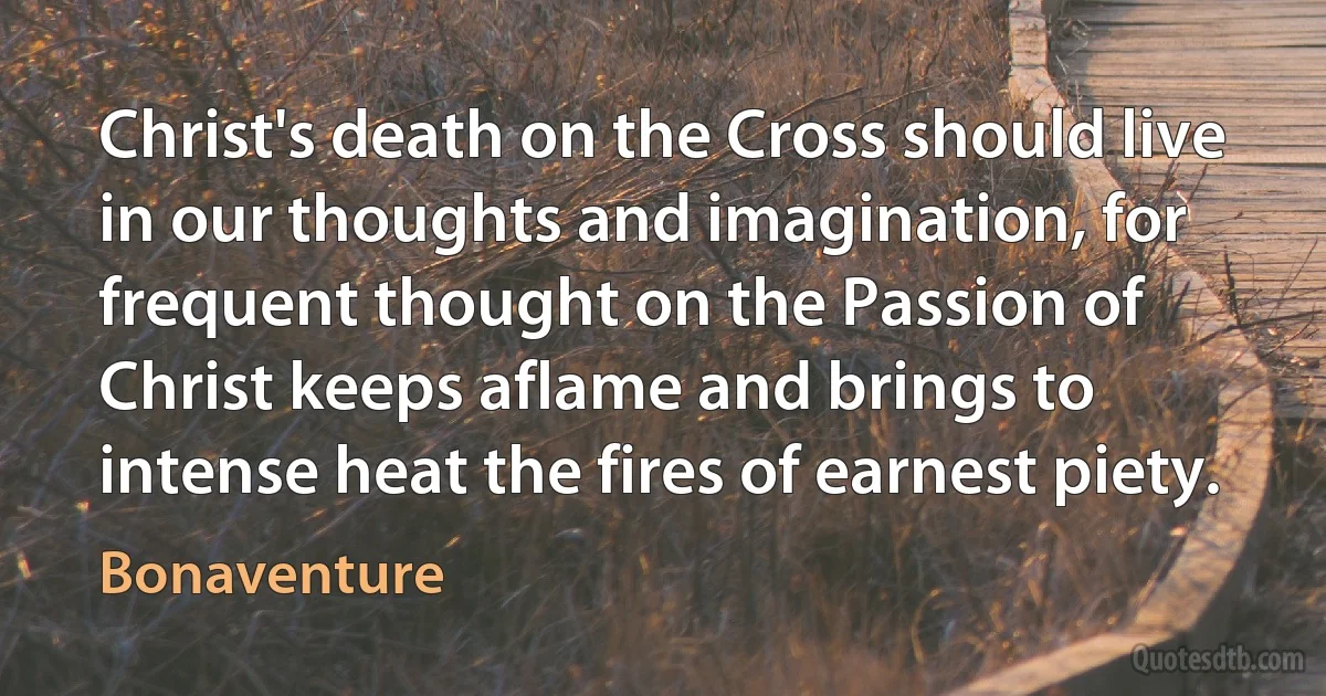 Christ's death on the Cross should live in our thoughts and imagination, for frequent thought on the Passion of Christ keeps aflame and brings to intense heat the fires of earnest piety. (Bonaventure)