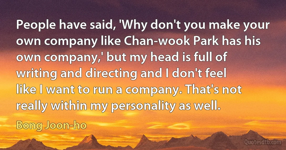 People have said, 'Why don't you make your own company like Chan-wook Park has his own company,' but my head is full of writing and directing and I don't feel like I want to run a company. That's not really within my personality as well. (Bong Joon-ho)