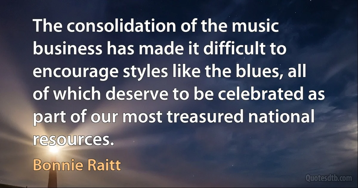 The consolidation of the music business has made it difficult to encourage styles like the blues, all of which deserve to be celebrated as part of our most treasured national resources. (Bonnie Raitt)