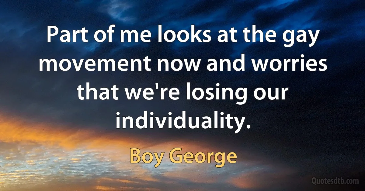 Part of me looks at the gay movement now and worries that we're losing our individuality. (Boy George)