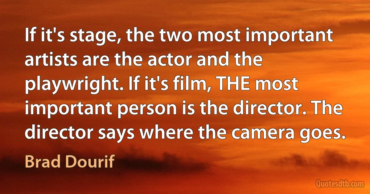 If it's stage, the two most important artists are the actor and the playwright. If it's film, THE most important person is the director. The director says where the camera goes. (Brad Dourif)