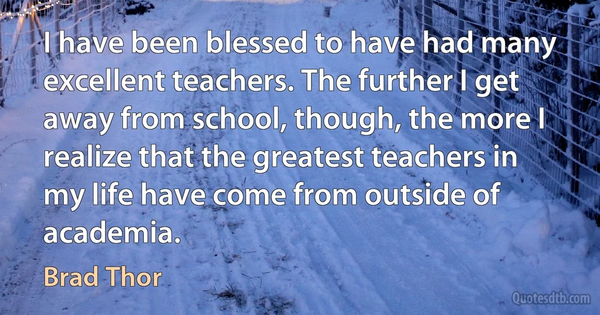 I have been blessed to have had many excellent teachers. The further I get away from school, though, the more I realize that the greatest teachers in my life have come from outside of academia. (Brad Thor)