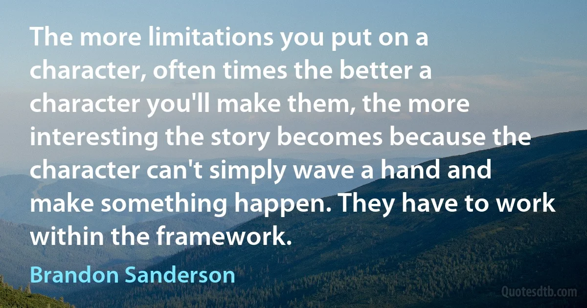 The more limitations you put on a character, often times the better a character you'll make them, the more interesting the story becomes because the character can't simply wave a hand and make something happen. They have to work within the framework. (Brandon Sanderson)