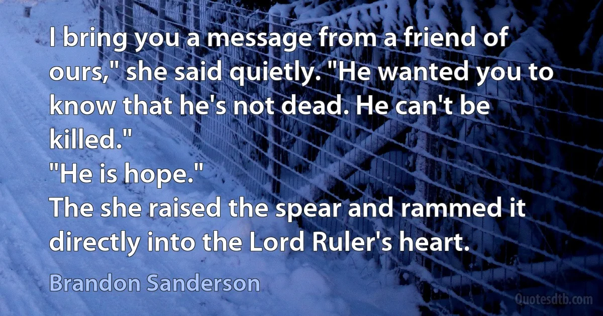 I bring you a message from a friend of ours," she said quietly. "He wanted you to know that he's not dead. He can't be killed."
"He is hope."
The she raised the spear and rammed it directly into the Lord Ruler's heart. (Brandon Sanderson)