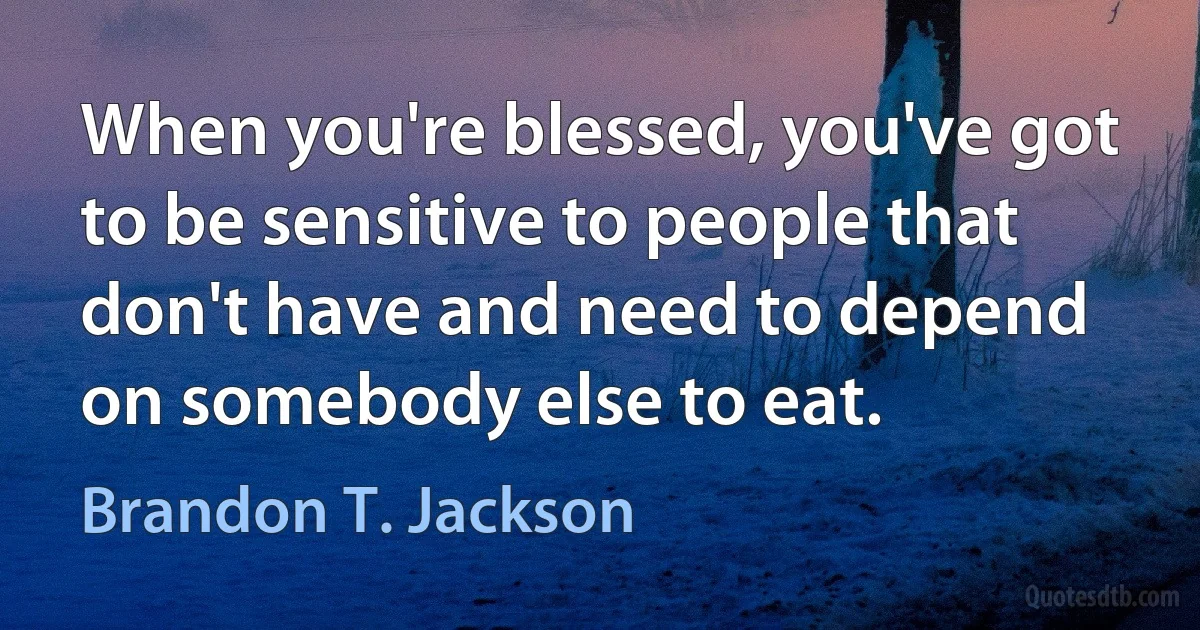 When you're blessed, you've got to be sensitive to people that don't have and need to depend on somebody else to eat. (Brandon T. Jackson)