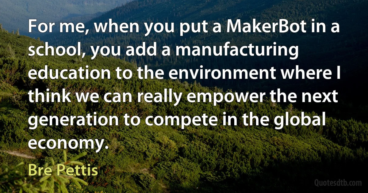 For me, when you put a MakerBot in a school, you add a manufacturing education to the environment where I think we can really empower the next generation to compete in the global economy. (Bre Pettis)