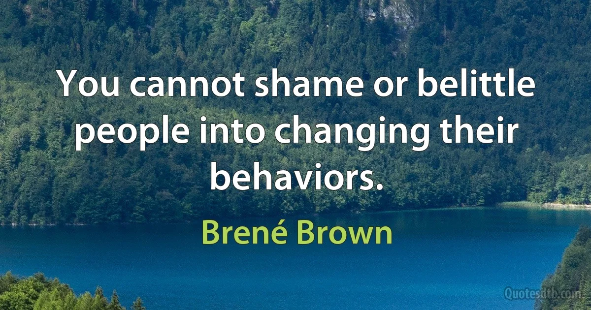 You cannot shame or belittle people into changing their behaviors. (Brené Brown)