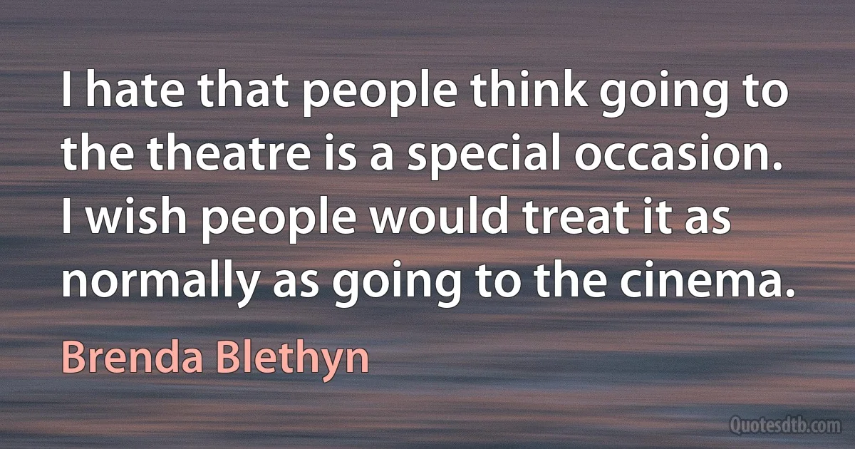 I hate that people think going to the theatre is a special occasion. I wish people would treat it as normally as going to the cinema. (Brenda Blethyn)