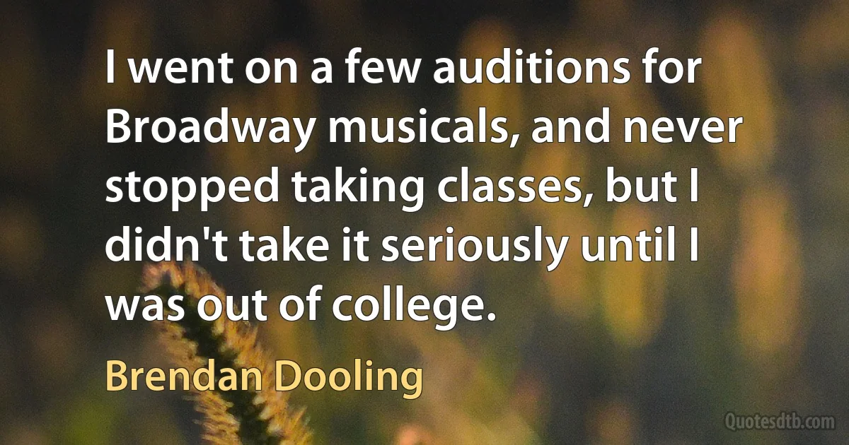 I went on a few auditions for Broadway musicals, and never stopped taking classes, but I didn't take it seriously until I was out of college. (Brendan Dooling)