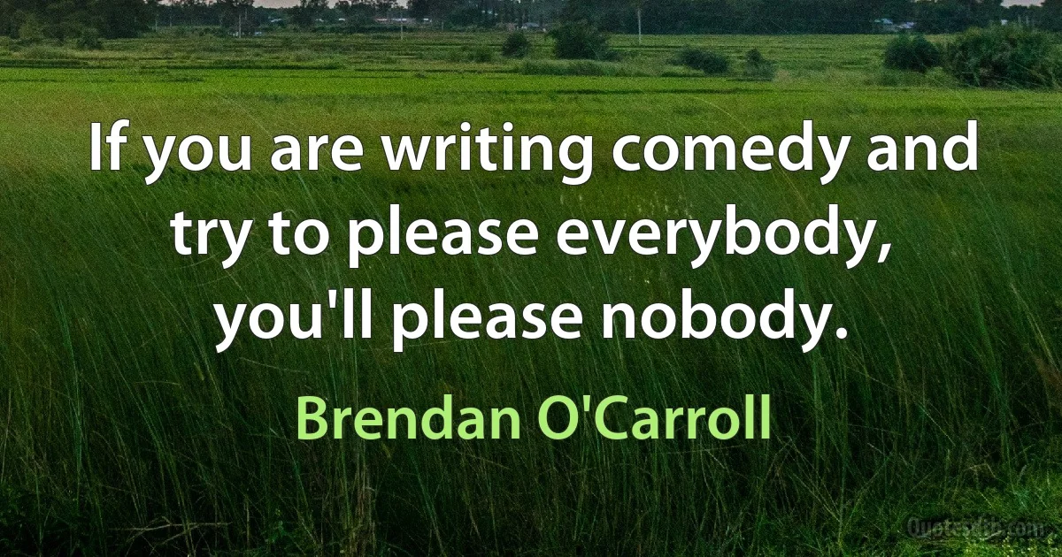 If you are writing comedy and try to please everybody,
you'll please nobody. (Brendan O'Carroll)