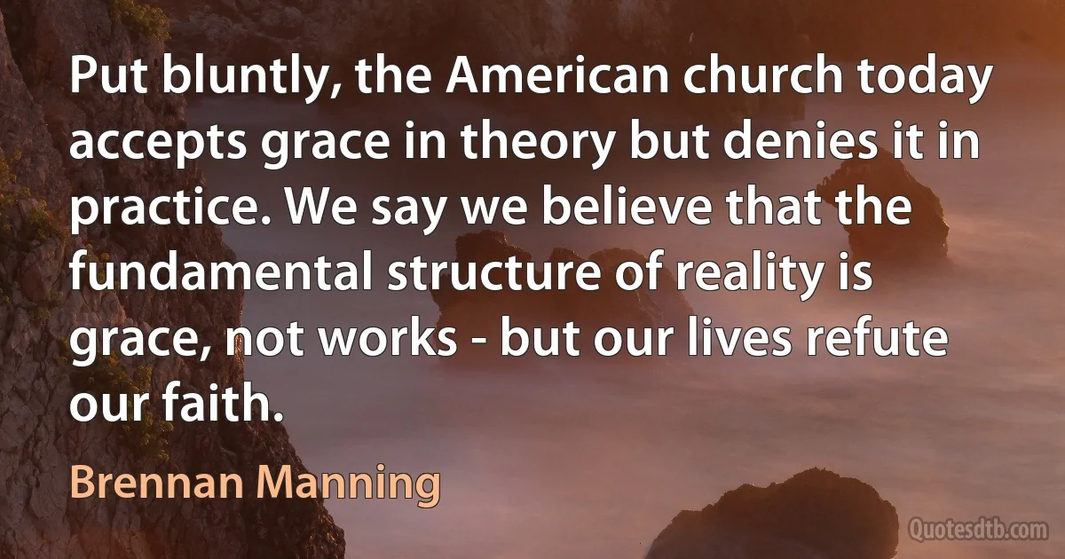 Put bluntly, the American church today accepts grace in theory but denies it in practice. We say we believe that the fundamental structure of reality is grace, not works - but our lives refute our faith. (Brennan Manning)