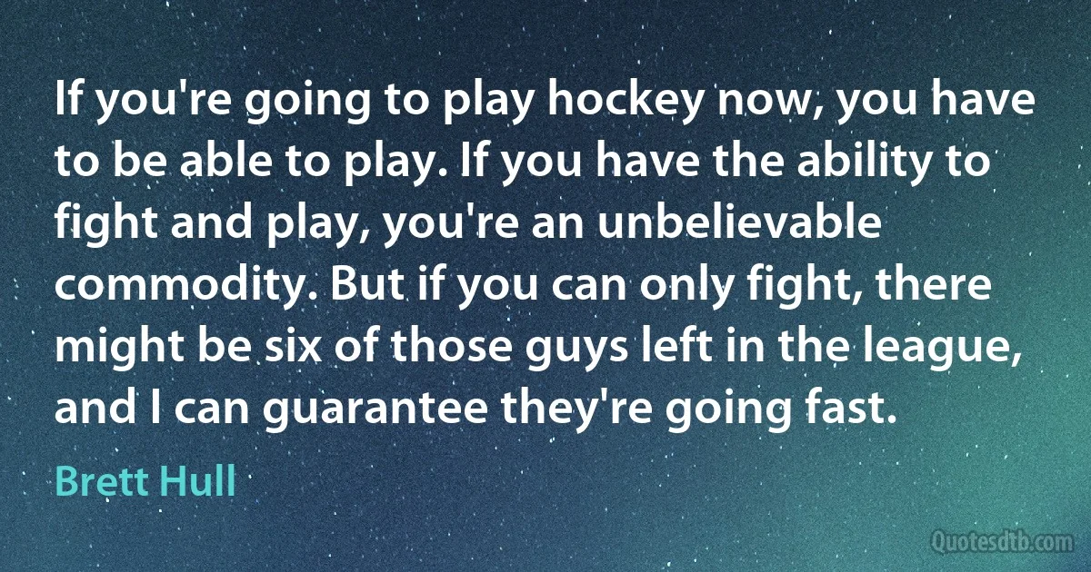 If you're going to play hockey now, you have to be able to play. If you have the ability to fight and play, you're an unbelievable commodity. But if you can only fight, there might be six of those guys left in the league, and I can guarantee they're going fast. (Brett Hull)