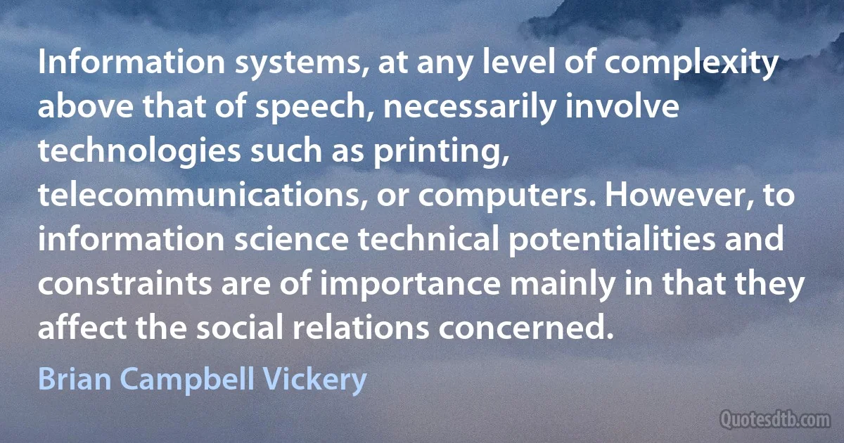 Information systems, at any level of complexity above that of speech, necessarily involve technologies such as printing, telecommunications, or computers. However, to information science technical potentialities and constraints are of importance mainly in that they affect the social relations concerned. (Brian Campbell Vickery)