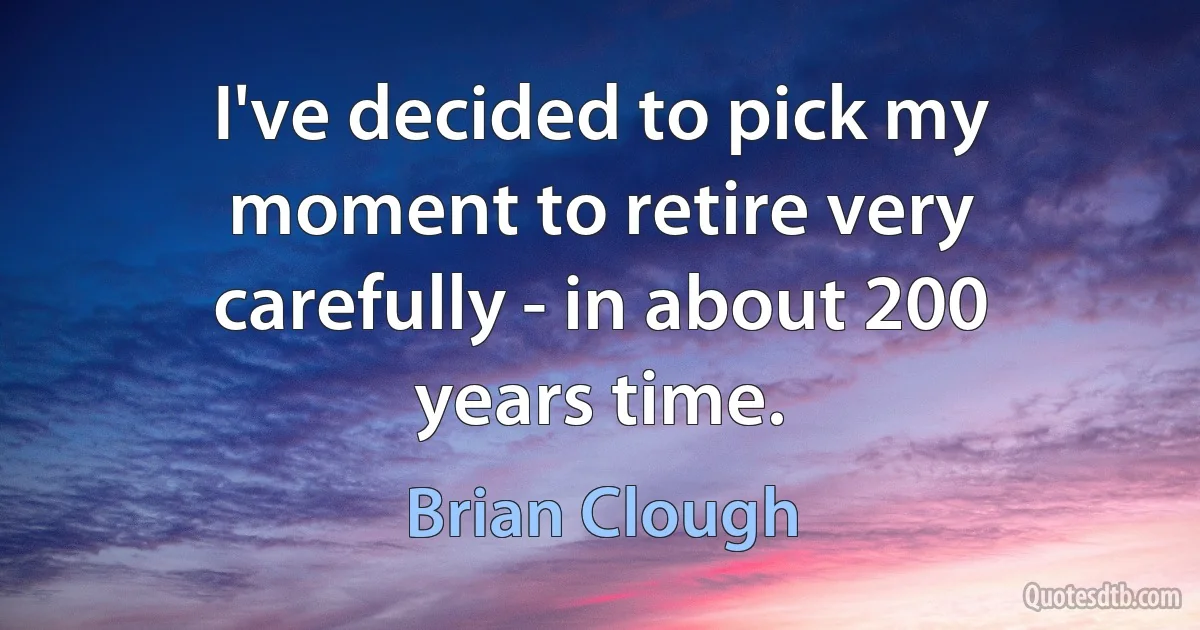 I've decided to pick my moment to retire very carefully - in about 200 years time. (Brian Clough)