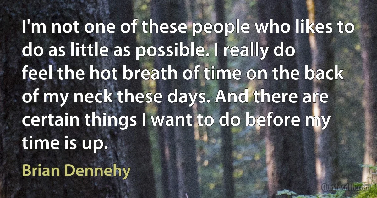 I'm not one of these people who likes to do as little as possible. I really do feel the hot breath of time on the back of my neck these days. And there are certain things I want to do before my time is up. (Brian Dennehy)