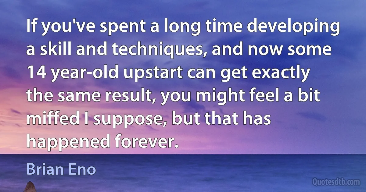 If you've spent a long time developing a skill and techniques, and now some 14 year-old upstart can get exactly the same result, you might feel a bit miffed I suppose, but that has happened forever. (Brian Eno)