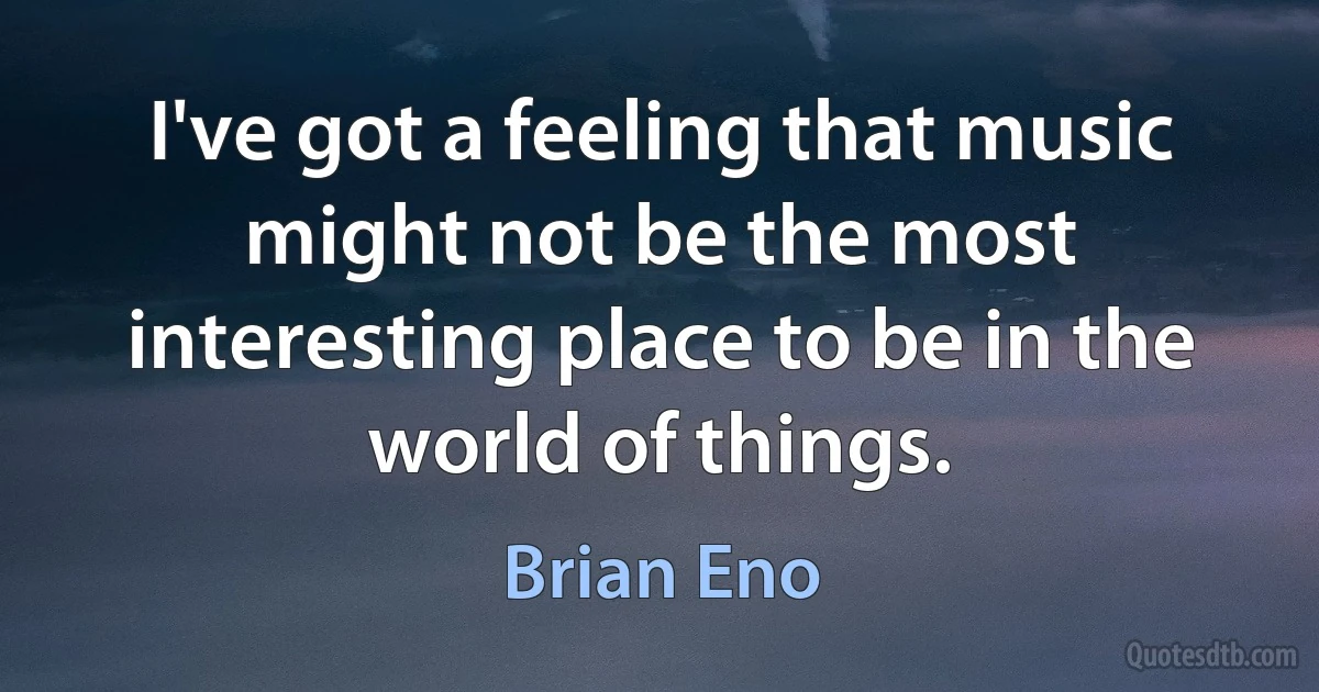 I've got a feeling that music might not be the most interesting place to be in the world of things. (Brian Eno)