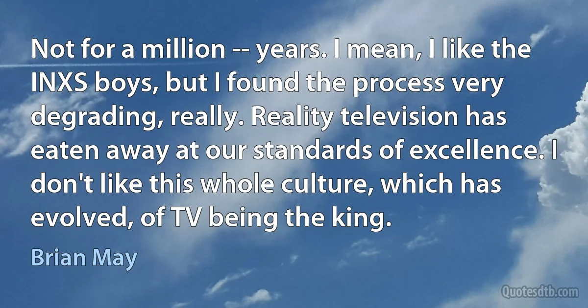 Not for a million -- years. I mean, I like the INXS boys, but I found the process very degrading, really. Reality television has eaten away at our standards of excellence. I don't like this whole culture, which has evolved, of TV being the king. (Brian May)