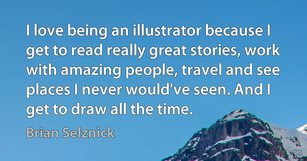 I love being an illustrator because I get to read really great stories, work with amazing people, travel and see places I never would've seen. And I get to draw all the time. (Brian Selznick)