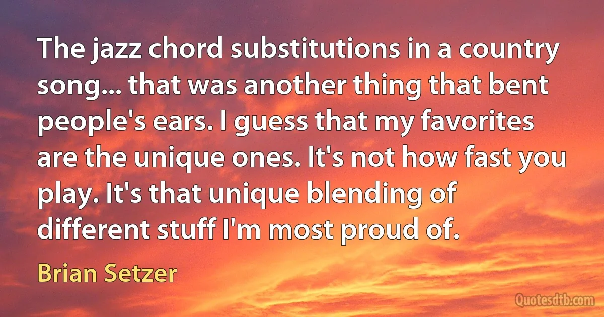 The jazz chord substitutions in a country song... that was another thing that bent people's ears. I guess that my favorites are the unique ones. It's not how fast you play. It's that unique blending of different stuff I'm most proud of. (Brian Setzer)