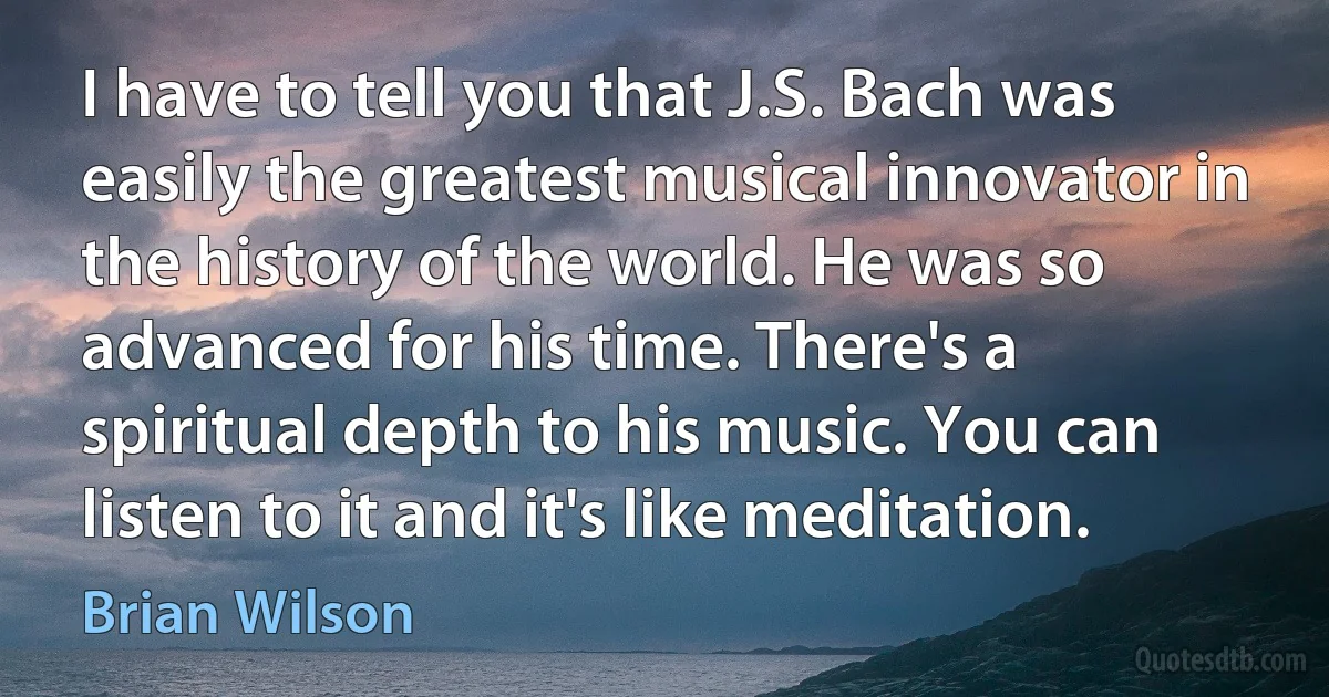 I have to tell you that J.S. Bach was easily the greatest musical innovator in the history of the world. He was so advanced for his time. There's a spiritual depth to his music. You can listen to it and it's like meditation. (Brian Wilson)