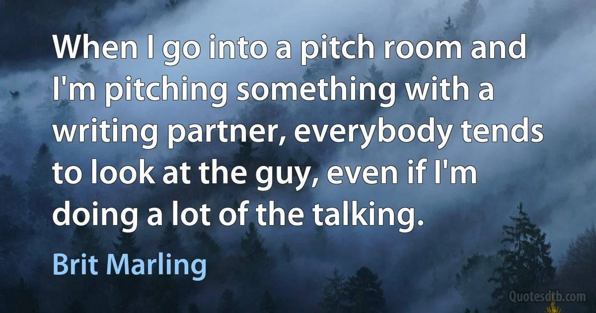 When I go into a pitch room and I'm pitching something with a writing partner, everybody tends to look at the guy, even if I'm doing a lot of the talking. (Brit Marling)