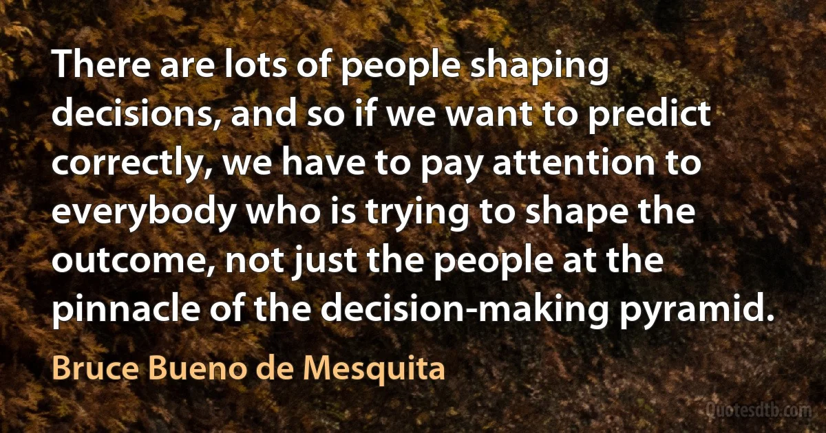 There are lots of people shaping decisions, and so if we want to predict correctly, we have to pay attention to everybody who is trying to shape the outcome, not just the people at the pinnacle of the decision-making pyramid. (Bruce Bueno de Mesquita)