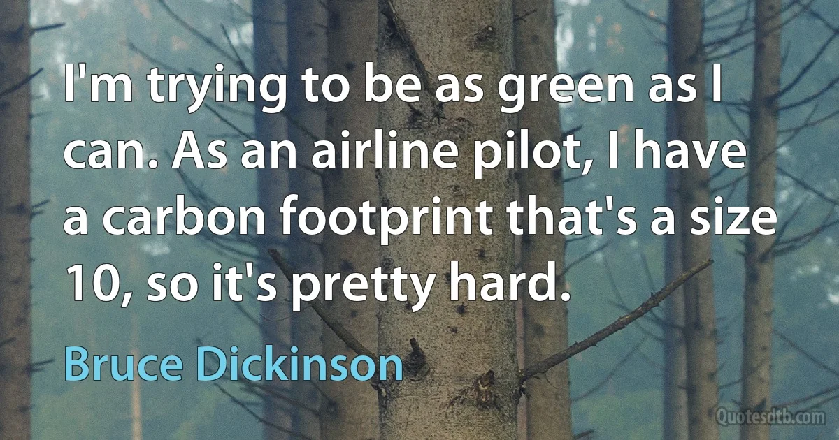 I'm trying to be as green as I can. As an airline pilot, I have a carbon footprint that's a size 10, so it's pretty hard. (Bruce Dickinson)