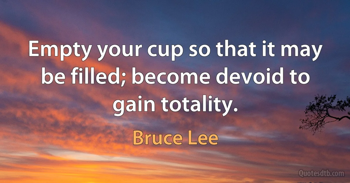 Empty your cup so that it may be filled; become devoid to gain totality. (Bruce Lee)